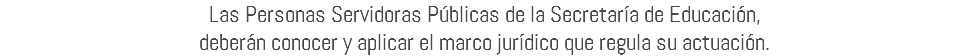 Las Personas Servidoras Públicas de la Secretaría de Educación, deberán conocer y aplicar el marco jurídico que regula su actuación.