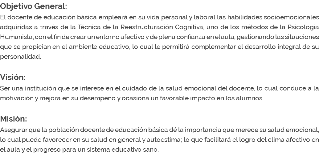 Objetivo General: El docente de educación básica empleará en su vida personal y laboral las habilidades socioemocionales adquiridas a través de la Técnica de la Reestructuración Cognitiva, uno de los métodos de la Psicología Humanista, con el fin de crear un entorno afectivo y de plena confianza en el aula, gestionando las situaciones que se propician en el ambiente educativo, lo cual le permitirá complementar el desarrollo integral de su personalidad. Visión: Ser una institución que se interese en el cuidado de la salud emocional del docente, lo cual conduce a la motivación y mejora en su desempeño y ocasiona un favorable impacto en los alumnos. Misión: Asegurar que la población docente de educación básica dé la importancia que merece su salud emocional, lo cual puede favorecer en su salud en general y autoestima; lo que facilitará el logro del clima afectivo en el aula y el progreso para un sistema educativo sano. 